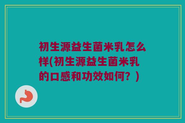 初生源益生菌米乳怎么样(初生源益生菌米乳的口感和功效如何？)
