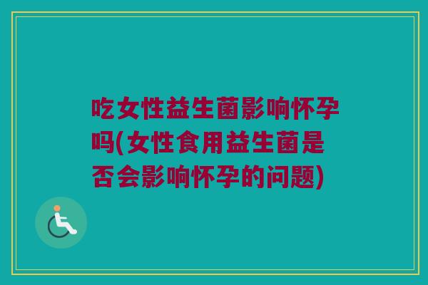 吃女性益生菌影响怀孕吗(女性食用益生菌是否会影响怀孕的问题) 吃女性益生菌影响怀孕吗(女性食用益生菌是否会影响怀孕的问题)