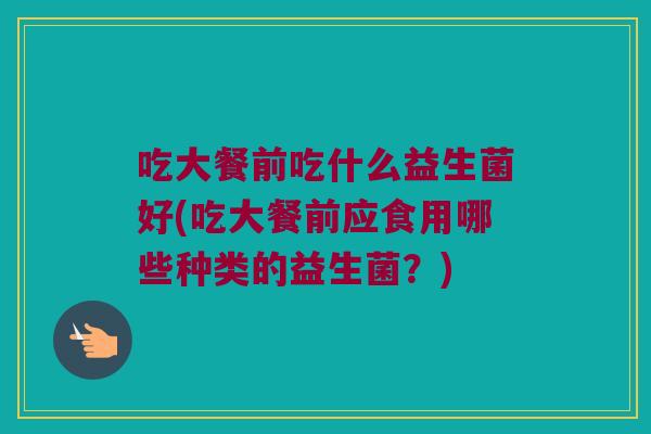 吃大餐前吃什么益生菌好(吃大餐前应食用哪些种类的益生菌？)