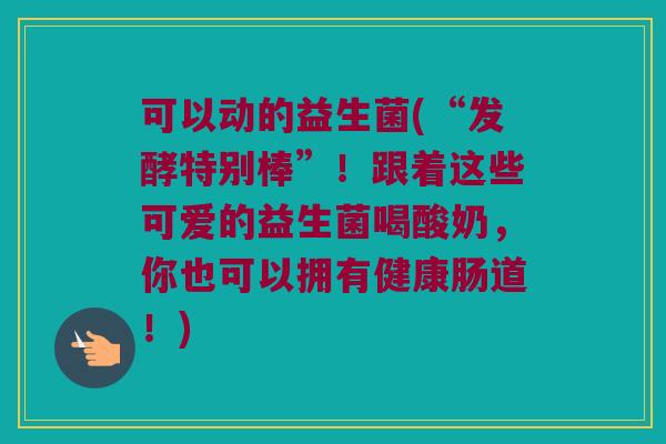 可以动的益生菌(“发酵特别棒”!跟着这些可爱的益生菌喝酸奶,你也可以拥有健康肠道!) 可以动的益生菌(“发酵特别棒”!跟着这些可爱的益生菌喝酸奶,你也可以拥有健康肠道!)