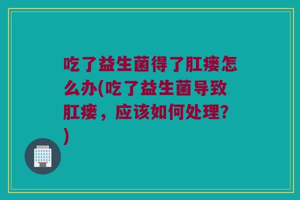 吃了益生菌得了肛瘘怎么办(吃了益生菌导致肛瘘，应该如何处理？)