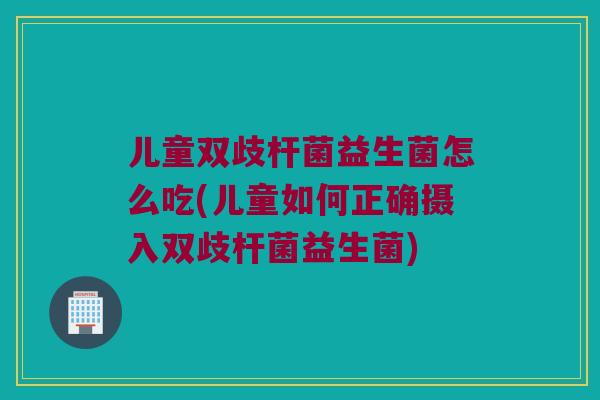 儿童双歧杆菌益生菌怎么吃(儿童如何正确摄入双歧杆菌益生菌)