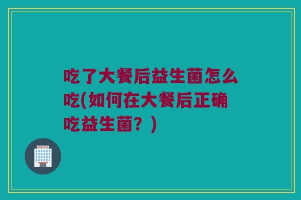 吃了大餐后益生菌怎么吃(如何在大餐后正确吃益生菌?) 吃了大餐后益生菌怎么吃(如何在大餐后正确吃益生菌?)
