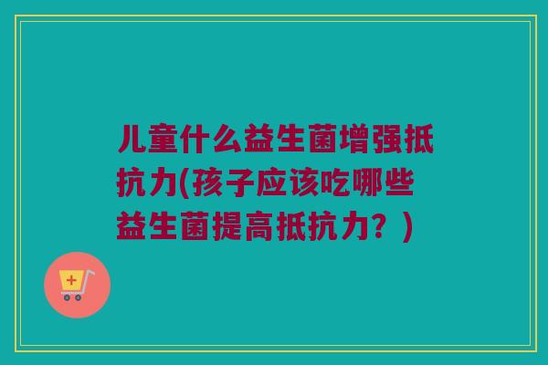 儿童什么益生菌增强(孩子应该吃哪些益生菌提高?) 儿童什么益生菌增强(孩子应该吃哪些益生菌提高?)