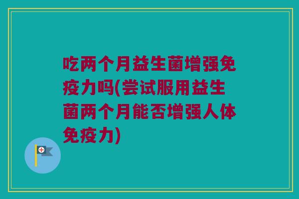 吃两个月益生菌增强免疫力吗(尝试服用益生菌两个月能否增强人体免疫力)