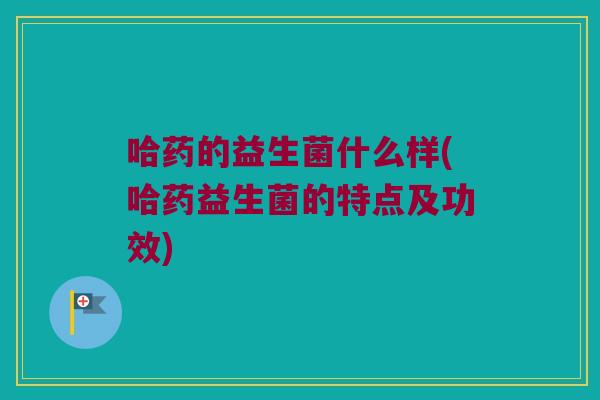 哈药的益生菌什么样(哈药益生菌的特点及功效)