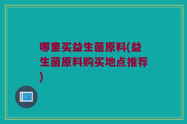 哪里买益生菌原料(益生菌原料购买地点推荐) 哪里买益生菌原料(益生菌原料购买地点推荐)