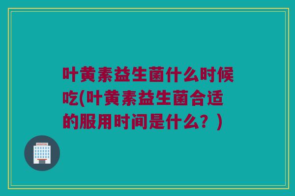 叶黄素益生菌什么时候吃(叶黄素益生菌合适的服用时间是什么？)