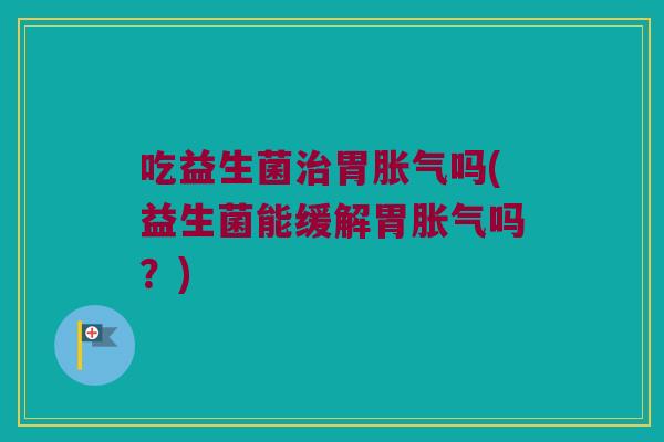 吃益生菌治胃胀气吗(益生菌能缓解胃胀气吗？)