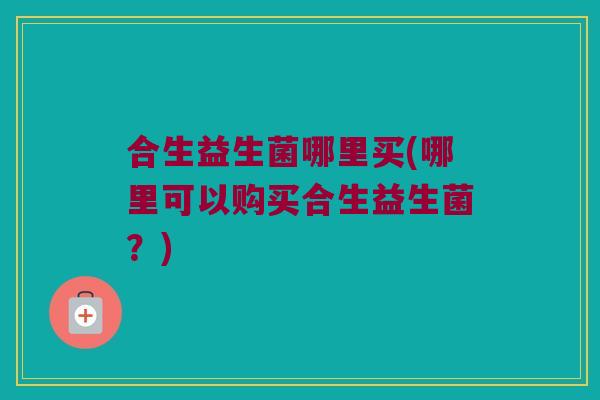 合生益生菌哪里买(哪里可以购买合生益生菌？)