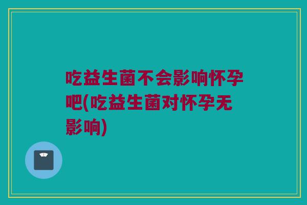 吃益生菌不会影响怀孕吧(吃益生菌对怀孕无影响)