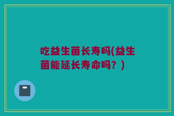 吃益生菌长寿吗(益生菌能延长寿命吗?) 吃益生菌长寿吗(益生菌能延长寿命吗?)