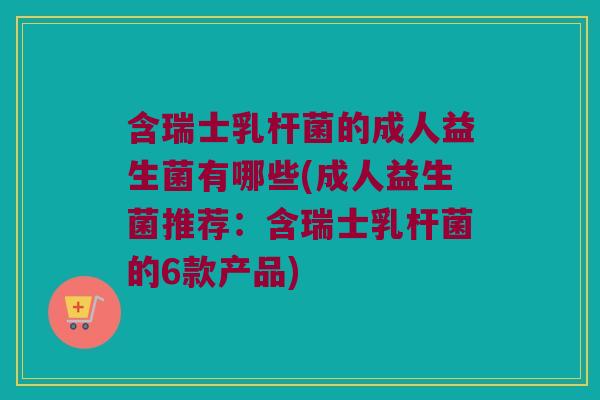 含瑞士乳杆菌的成人益生菌有哪些(成人益生菌推荐：含瑞士乳杆菌的6款产品)