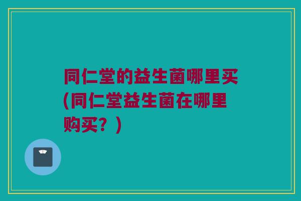 同仁堂的益生菌哪里买(同仁堂益生菌在哪里购买？)