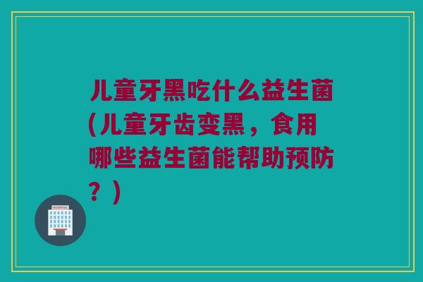 儿童牙黑吃什么益生菌(儿童牙齿变黑,食用哪些益生菌能帮助?) 儿童牙黑吃什么益生菌(儿童牙齿变黑,食用哪些益生菌能帮助?)
