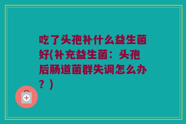 吃了头孢补什么益生菌好(补充益生菌:头孢后肠道菌群失调怎么办?) 吃了头孢补什么益生菌好(补充益生菌:头孢后肠道菌群失调怎么办?)