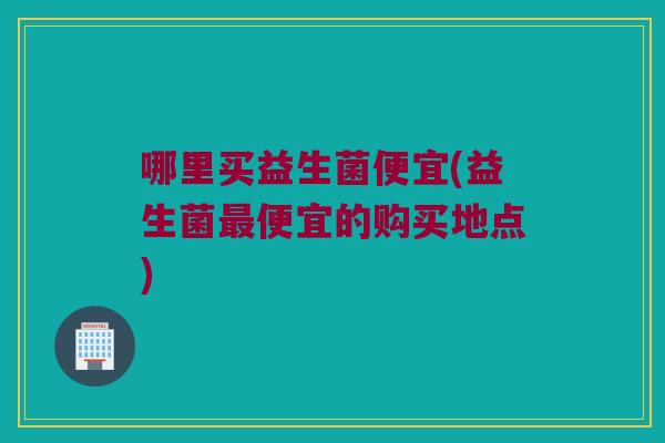 哪里买益生菌便宜(益生菌最便宜的购买地点)