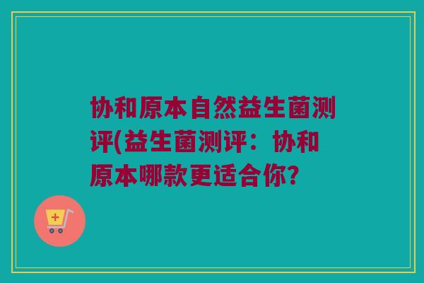 协和原本自然益生菌测评(益生菌测评：协和原本哪款更适合你？