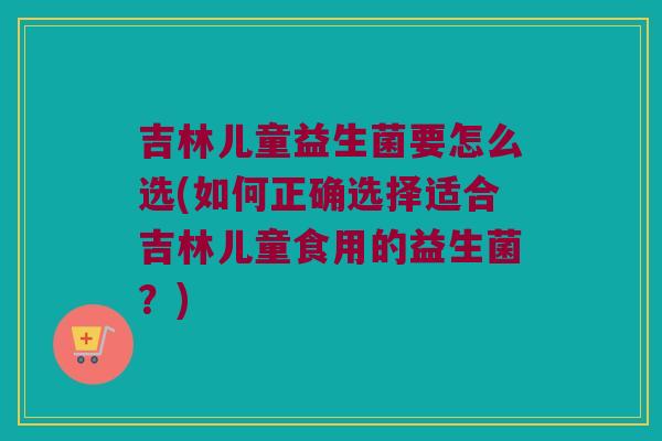 吉林儿童益生菌要怎么选(如何正确选择适合吉林儿童食用的益生菌？)