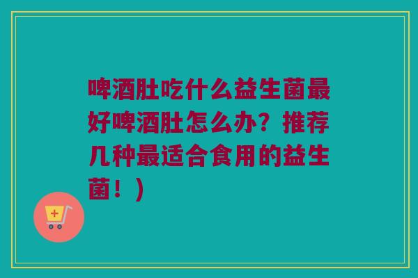 啤酒肚吃什么益生菌好啤酒肚怎么办?推荐几种适合食用的益生菌!) 啤酒肚吃什么益生菌好啤酒肚怎么办?推荐几种适合食用的益生菌!)
