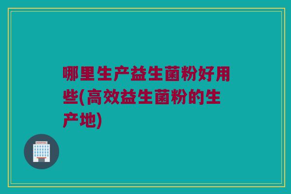 哪里生产益生菌粉好用些(高效益生菌粉的生产地) 哪里生产益生菌粉好用些(高效益生菌粉的生产地)