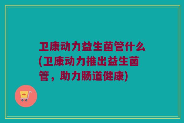 卫康动力益生菌管什么(卫康动力推出益生菌管，助力肠道健康)