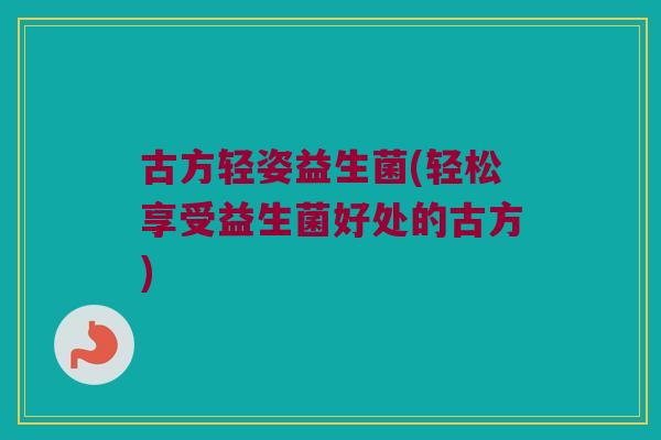 古方轻姿益生菌(轻松享受益生菌好处的古方)