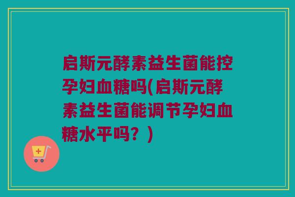 启斯元酵素益生菌能控孕妇血糖吗(启斯元酵素益生菌能调节孕妇血糖水平吗？)