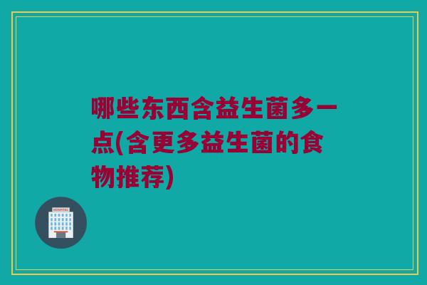 哪些东西含益生菌多一点(含更多益生菌的食物推荐)
