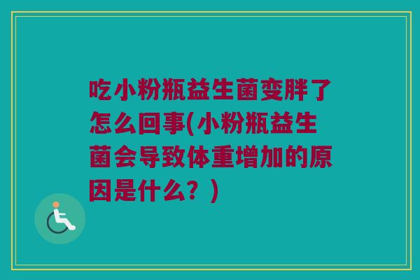 吃小粉瓶益生菌变胖了怎么回事(小粉瓶益生菌会导致体重增加的原因是什么?) 吃小粉瓶益生菌变胖了怎么回事(小粉瓶益生菌会导致体重增加的原因是什么?)