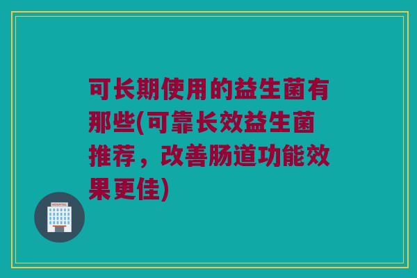 可长期使用的益生菌有那些(可靠长效益生菌推荐，改善肠道功能效果更佳)