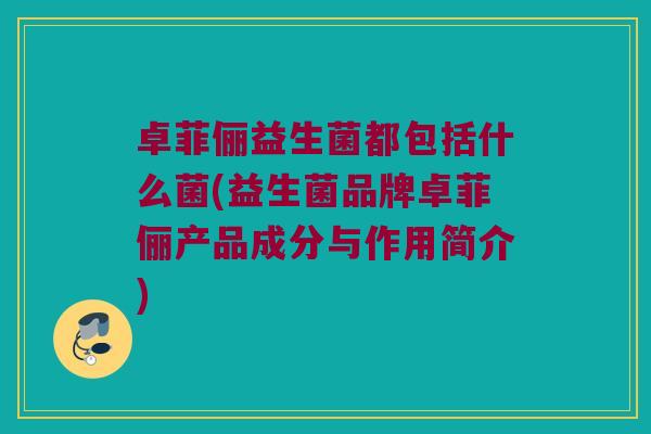 卓菲俪益生菌都包括什么菌(益生菌品牌卓菲俪产品成分与作用简介) 卓菲俪益生菌都包括什么菌(益生菌品牌卓菲俪产品成分与作用简介)