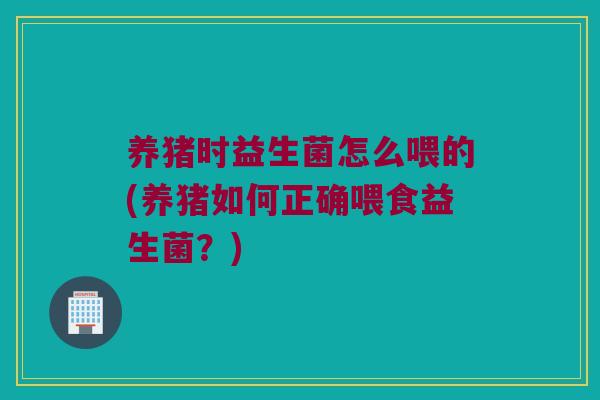 养猪时益生菌怎么喂的(养猪如何正确喂食益生菌？)