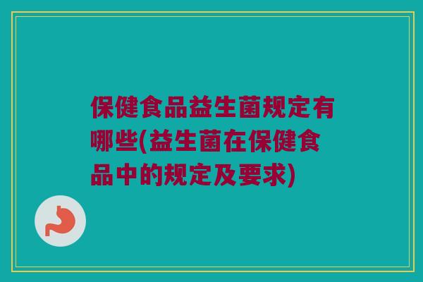 保健食品益生菌规定有哪些(益生菌在保健食品中的规定及要求)
