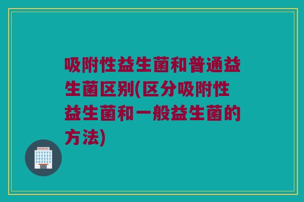 吸附性益生菌和普通益生菌区别(区分吸附性益生菌和一般益生菌的方法) 吸附性益生菌和普通益生菌区别(区分吸附性益生菌和一般益生菌的方法)