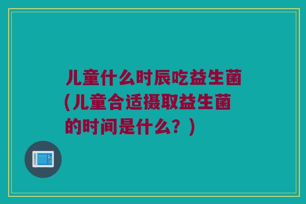 儿童什么时辰吃益生菌(儿童合适摄取益生菌的时间是什么?) 儿童什么时辰吃益生菌(儿童合适摄取益生菌的时间是什么?)