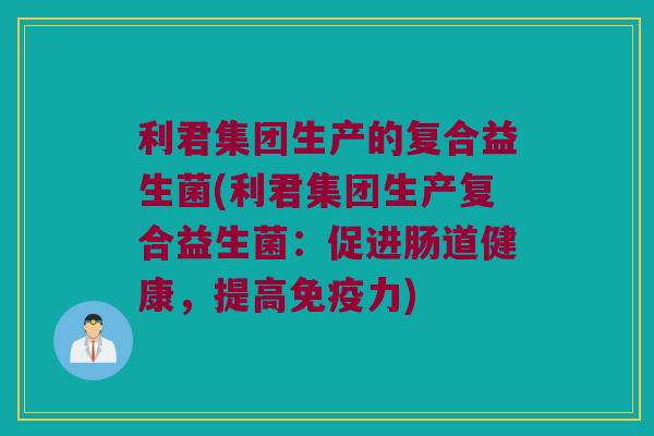 利君集团生产的复合益生菌(利君集团生产复合益生菌：促进肠道健康，提高免疫力)