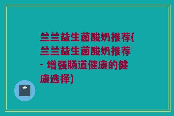 兰兰益生菌酸奶推荐(兰兰益生菌酸奶推荐 - 增强肠道健康的健康选择)
