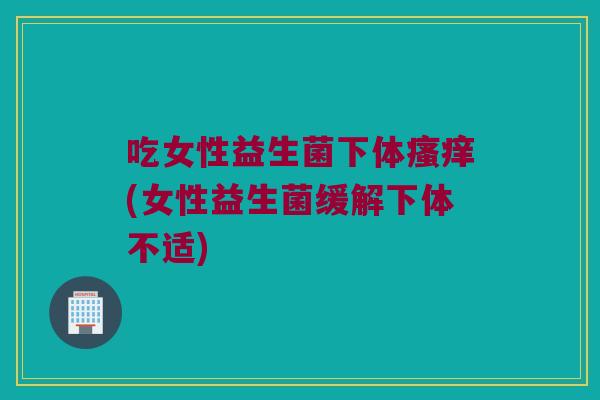 吃女性益生菌下体(女性益生菌缓解下体不适) 吃女性益生菌下体(女性益生菌缓解下体不适)