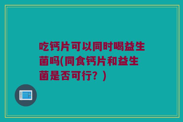 吃钙片可以同时喝益生菌吗(同食钙片和益生菌是否可行？)