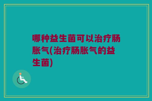 哪种益生菌可以治疗肠胀气(治疗肠胀气的益生菌)