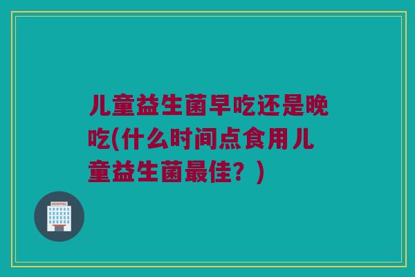 儿童益生菌早吃还是晚吃(什么时间点食用儿童益生菌最佳？)