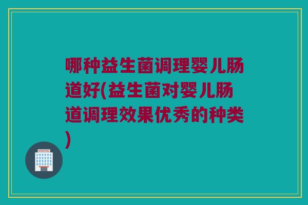 哪种益生菌调理婴儿肠道好(益生菌对婴儿肠道调理效果优秀的种类)