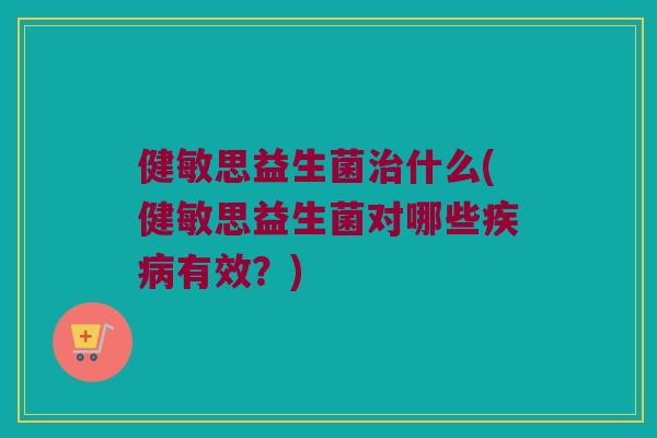 健敏思益生菌治什么(健敏思益生菌对哪些疾病有效？)