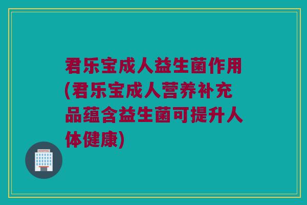 君乐宝成人益生菌作用(君乐宝成人营养补充品蕴含益生菌可提升人体健康)