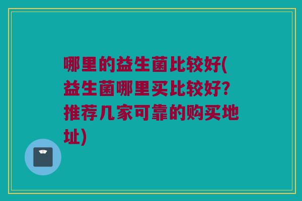 哪里的益生菌比较好(益生菌哪里买比较好？推荐几家可靠的购买地址)
