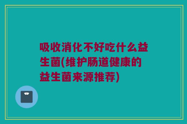 吸收消化不好吃什么益生菌(维护肠道健康的益生菌来源推荐)