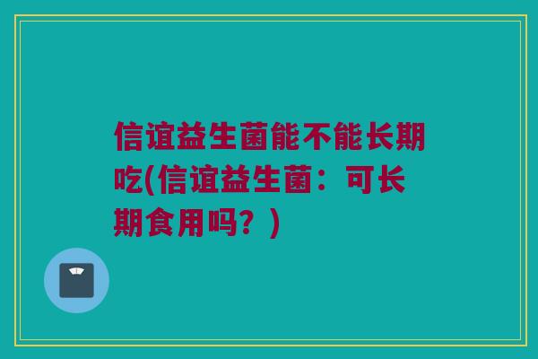 信谊益生菌能不能长期吃(信谊益生菌:可长期食用吗?) 信谊益生菌能不能长期吃(信谊益生菌:可长期食用吗?)