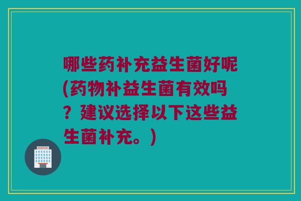 哪些药补充益生菌好呢(药物补益生菌有效吗？建议选择以下这些益生菌补充。)