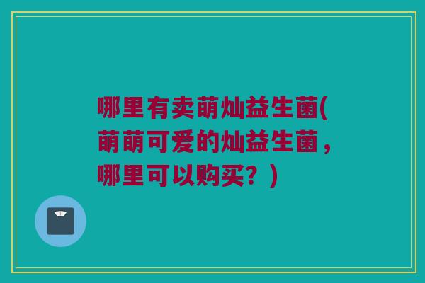 哪里有卖萌灿益生菌(萌萌可爱的灿益生菌，哪里可以购买？)